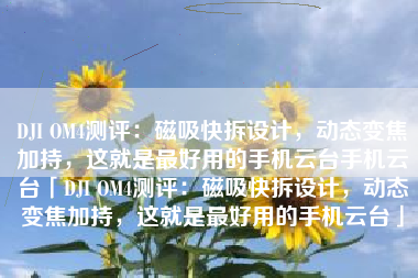 DJI OM4测评：磁吸快拆设计，动态变焦加持，这就是最好用的手机云台手机云台「DJI OM4测评：磁吸快拆设计，动态变焦加持，这就是最好用的手机云台」