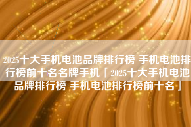 2025十大手机电池品牌排行榜 手机电池排行榜前十名名牌手机「2025十大手机电池品牌排行榜 手机电池排行榜前十名」